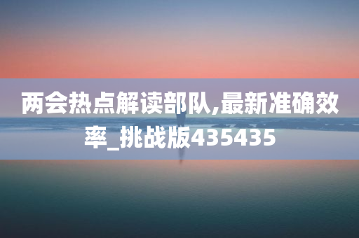 两会热点解读部队,最新准确效率_挑战版435435