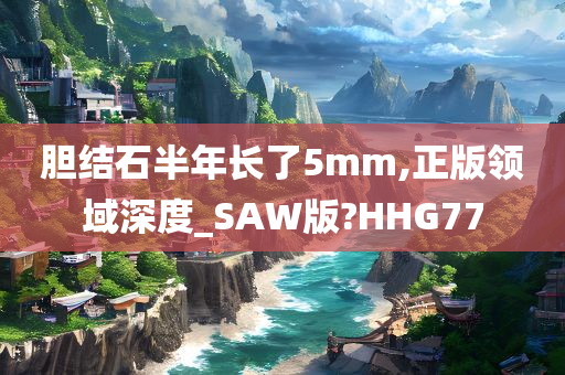 胆结石半年长了5mm,正版领域深度_SAW版?HHG77