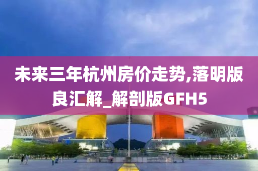 未来三年杭州房价走势,落明版良汇解_解剖版GFH5