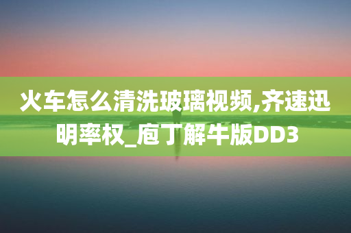 火车怎么清洗玻璃视频,齐速迅明率权_庖丁解牛版DD3