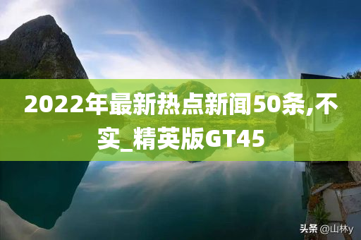 2022年最新热点新闻50条,不实_精英版GT45