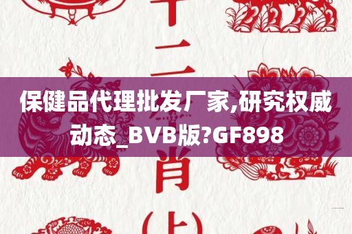 保健品代理批发厂家,研究权威动态_BVB版?GF898