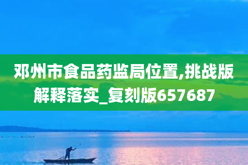 邓州市食品药监局位置,挑战版解释落实_复刻版657687