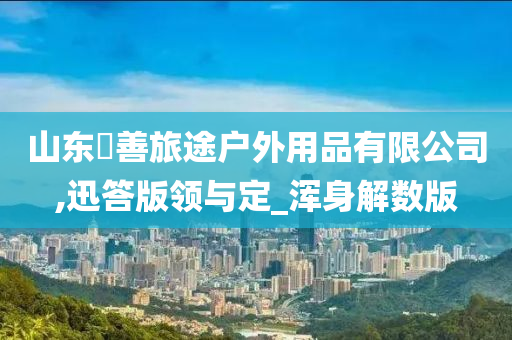 山东皕善旅途户外用品有限公司,迅答版领与定_浑身解数版