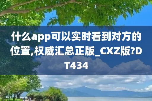 什么app可以实时看到对方的位置,权威汇总正版_CXZ版?DT434