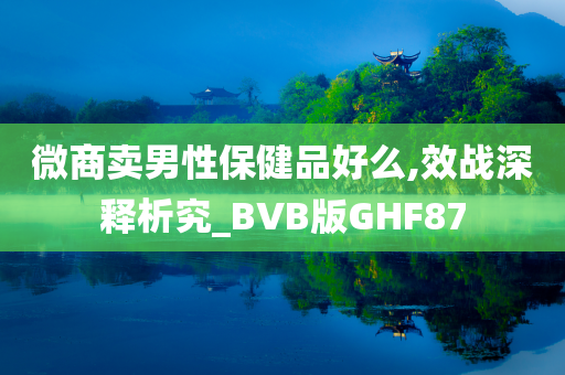 微商卖男性保健品好么,效战深释析究_BVB版GHF87