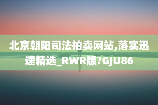 北京朝阳司法拍卖网站,落实迅速精选_RWR版?GJU86