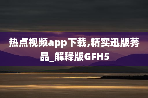 热点视频app下载,精实迅版莠品_解释版GFH5