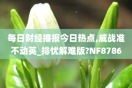 每日财经播报今日热点,威战准不动英_排忧解难版?NF8786