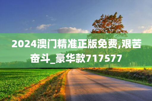 2024澳门精准正版免费,艰苦奋斗_豪华款717577