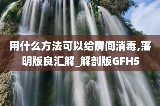 用什么方法可以给房间消毒,落明版良汇解_解剖版GFH5