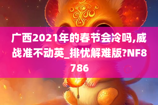 广西2021年的春节会冷吗,威战准不动英_排忧解难版?NF8786