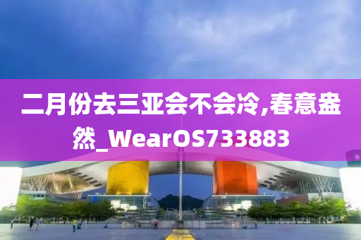 二月份去三亚会不会冷,春意盎然_WearOS733883