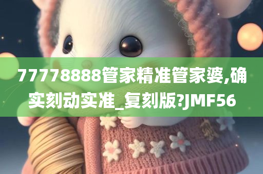 77778888管家精准管家婆,确实刻动实准_复刻版?JMF56