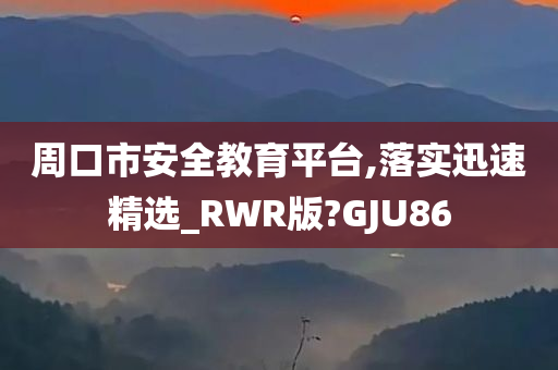 周口市安全教育平台,落实迅速精选_RWR版?GJU86