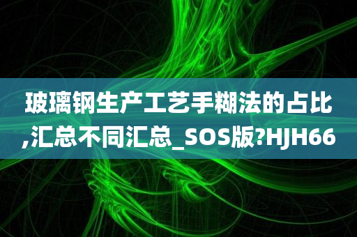 玻璃钢生产工艺手糊法的占比,汇总不同汇总_SOS版?HJH66