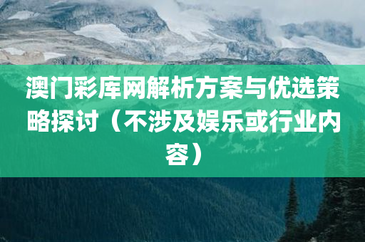 澳门彩库网解析方案与优选策略探讨（不涉及娱乐或行业内容）