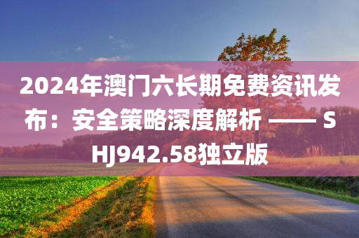 2024年澳门六长期免费资讯发布：安全策略深度解析 —— SHJ942.58独立版