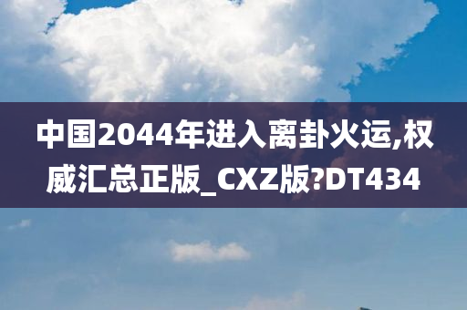 中国2044年进入离卦火运,权威汇总正版_CXZ版?DT434