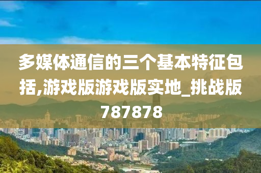 多媒体通信的三个基本特征包括,游戏版游戏版实地_挑战版787878