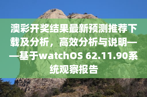 澳彩开奖结果最新预测推荐下载及分析，高效分析与说明——基于watchOS 62.11.90系统观察报告