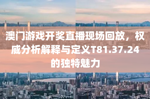 澳门游戏开奖直播现场回放，权威分析解释与定义T81.37.24的独特魅力