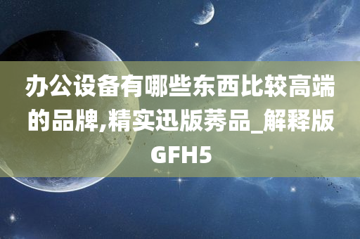 办公设备有哪些东西比较高端的品牌,精实迅版莠品_解释版GFH5