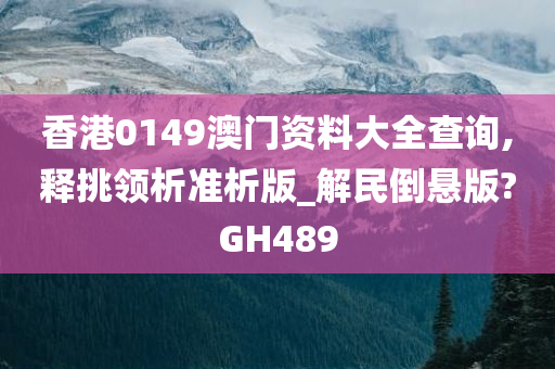 香港0149澳门资料大全查询,释挑领析准析版_解民倒悬版?GH489