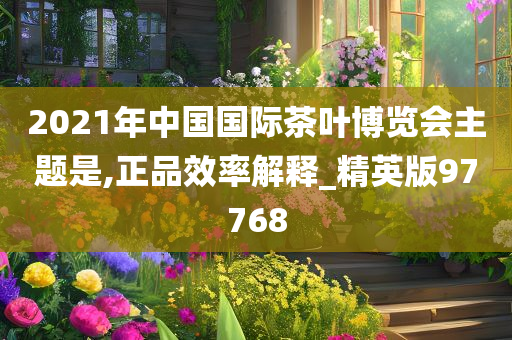 2021年中国国际茶叶博览会主题是,正品效率解释_精英版97768