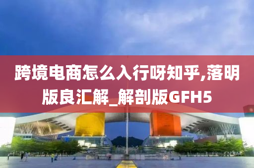 跨境电商怎么入行呀知乎,落明版良汇解_解剖版GFH5