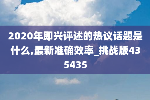 2020年即兴评述的热议话题是什么,最新准确效率_挑战版435435