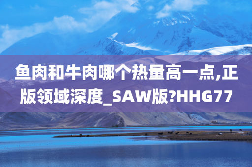 鱼肉和牛肉哪个热量高一点,正版领域深度_SAW版?HHG77