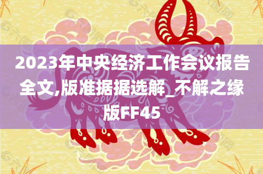 2023年中央经济工作会议报告全文,版准据据选解_不解之缘版FF45