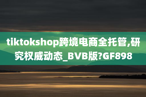 tiktokshop跨境电商全托管,研究权威动态_BVB版?GF898