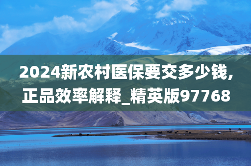 2024新农村医保要交多少钱,正品效率解释_精英版97768