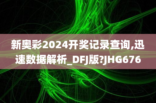 新奥彩2024开奖记录查询,迅速数据解析_DFJ版?JHG676