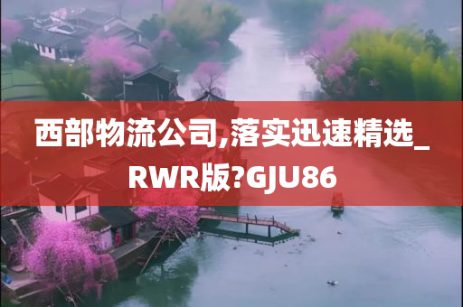 西部物流公司,落实迅速精选_RWR版?GJU86