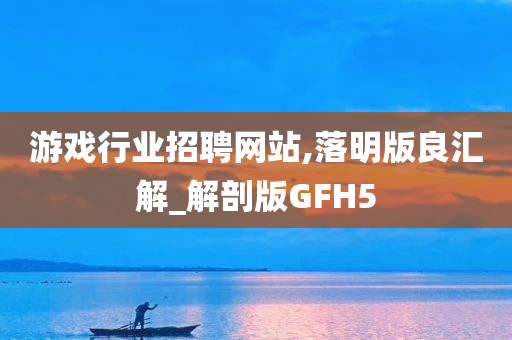 游戏行业招聘网站,落明版良汇解_解剖版GFH5