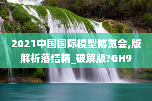 2021中国国际模型博览会,版解析落结精_破解版?GH9