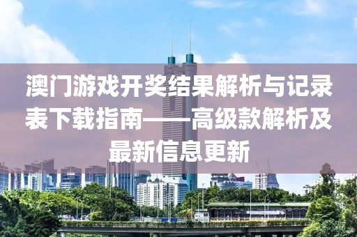 澳门游戏开奖结果解析与记录表下载指南——高级款解析及最新信息更新