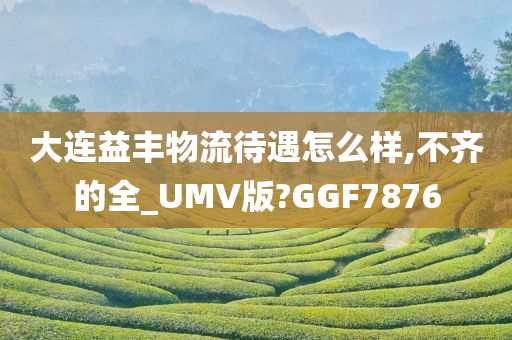 大连益丰物流待遇怎么样,不齐的全_UMV版?GGF7876