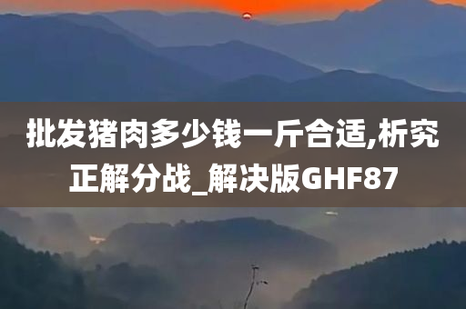 批发猪肉多少钱一斤合适,析究正解分战_解决版GHF87