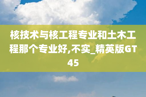 核技术与核工程专业和土木工程那个专业好,不实_精英版GT45