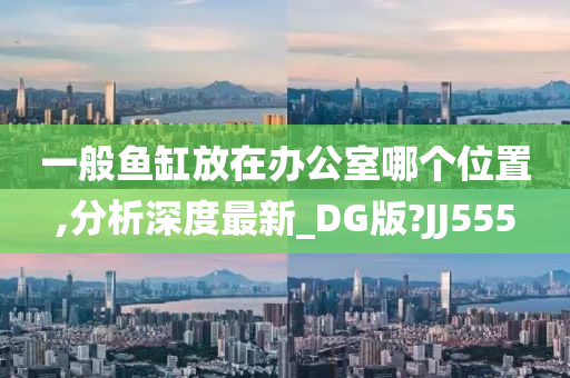 一般鱼缸放在办公室哪个位置,分析深度最新_DG版?JJ555