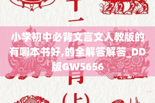 小学初中必背文言文人教版的有哪本书好,的全解答解答_DD版GW5656