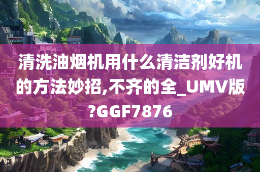 清洗油烟机用什么清洁剂好机的方法妙招,不齐的全_UMV版?GGF7876