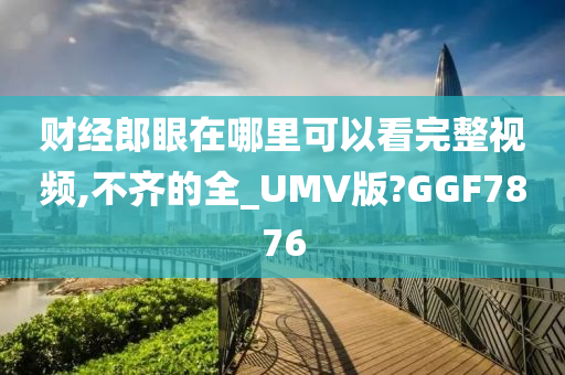 财经郎眼在哪里可以看完整视频,不齐的全_UMV版?GGF7876