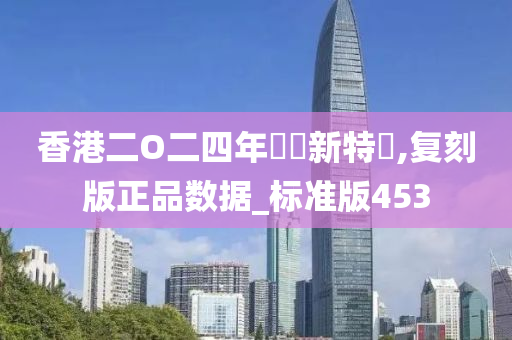 香港二O二四年奧門新特碼,复刻版正品数据_标准版453