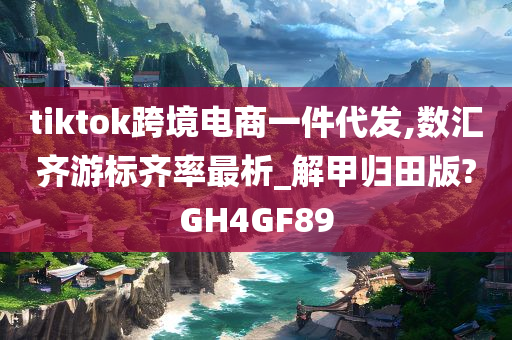 tiktok跨境电商一件代发,数汇齐游标齐率最析_解甲归田版?GH4GF89