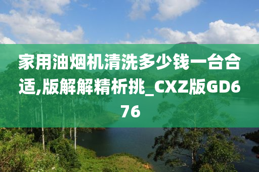 家用油烟机清洗多少钱一台合适,版解解精析挑_CXZ版GD676